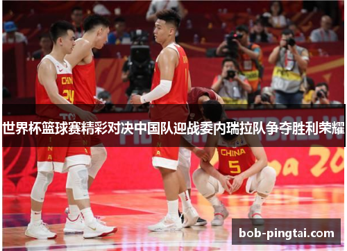 世界杯篮球赛精彩对决中国队迎战委内瑞拉队争夺胜利荣耀