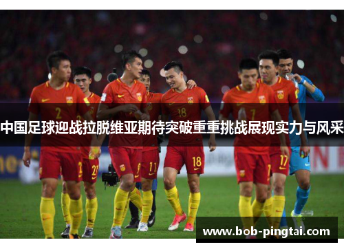 中国足球迎战拉脱维亚期待突破重重挑战展现实力与风采
